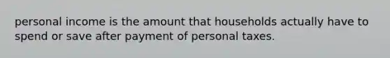 personal income is the amount that households actually have to spend or save after payment of personal taxes.