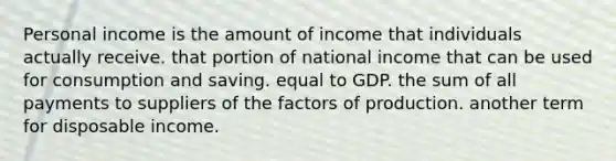 Personal income is the amount of income that individuals actually receive. that portion of national income that can be used for consumption and saving. equal to GDP. the sum of all payments to suppliers of the factors of production. another term for disposable income.