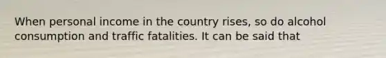 When personal income in the country​ rises, so do alcohol consumption and traffic fatalities. It can be said that