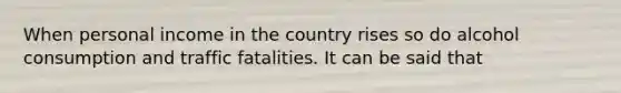 When personal income in the country rises so do alcohol consumption and traffic fatalities. It can be said that