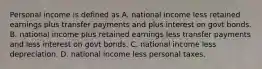 Personal income is defined as A. national income less retained earnings plus transfer payments and plus interest on govt bonds. B. national income plus retained earnings less transfer payments and less interest on govt bonds. C. national income less depreciation. D. national income less personal taxes.