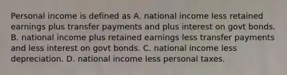 Personal income is defined as A. national income less retained earnings plus transfer payments and plus interest on govt bonds. B. national income plus retained earnings less transfer payments and less interest on govt bonds. C. national income less depreciation. D. national income less personal taxes.