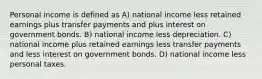 Personal income is defined as A) national income less retained earnings plus transfer payments and plus interest on government bonds. B) national income less depreciation. C) national income plus retained earnings less transfer payments and less interest on government bonds. D) national income less personal taxes.