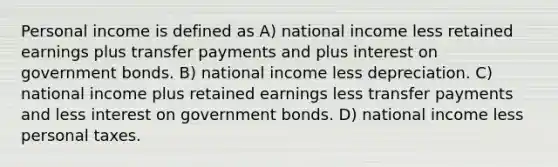 Personal income is defined as A) national income less retained earnings plus transfer payments and plus interest on government bonds. B) national income less depreciation. C) national income plus retained earnings less transfer payments and less interest on government bonds. D) national income less personal taxes.