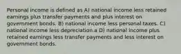 Personal income is defined as A) national income less retained earnings plus transfer payments and plus interest on government bonds. B) national income less personal taxes. C) national income less depreciation.a D) national income plus retained earnings less transfer payments and less interest on government bonds.