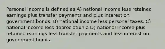 Personal income is defined as A) national income less retained earnings plus transfer payments and plus interest on government bonds. B) national income less personal taxes. C) national income less depreciation.a D) national income plus retained earnings less transfer payments and less interest on government bonds.