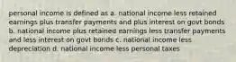 personal income is defined as a. national income less retained earnings plus transfer payments and plus interest on govt bonds b. national income plus retained earnings less transfer payments and less interest on govt bonds c. national income less depreciation d. national income less personal taxes