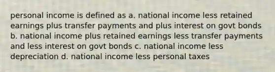 personal income is defined as a. national income less retained earnings plus transfer payments and plus interest on govt bonds b. national income plus retained earnings less transfer payments and less interest on govt bonds c. national income less depreciation d. national income less personal taxes