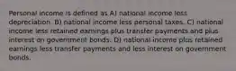 Personal income is defined as A) national income less depreciation. B) national income less personal taxes. C) national income less retained earnings plus transfer payments and plus interest on government bonds. D) national income plus retained earnings less transfer payments and less interest on government bonds.