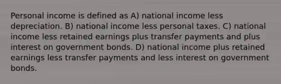 Personal income is defined as A) national income less depreciation. B) national income less personal taxes. C) national income less retained earnings plus transfer payments and plus interest on government bonds. D) national income plus retained earnings less transfer payments and less interest on government bonds.