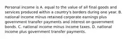 Personal income is A. equal to the value of all final goods and services produced within a​ country's borders during one year. B. national income minus retained corporate earnings plus government transfer payments and interest on government bonds. C. national income minus income taxes. D. national income plus government transfer payments.