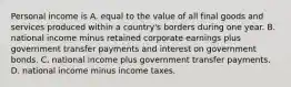 Personal income is A. equal to the value of all final goods and services produced within a​ country's borders during one year. B. national income minus retained corporate earnings plus government transfer payments and interest on government bonds. C. national income plus government transfer payments. D. national income minus income taxes.