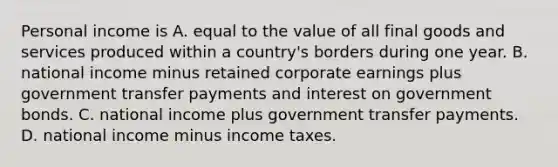 Personal income is A. equal to the value of all final goods and services produced within a​ country's borders during one year. B. national income minus retained corporate earnings plus government transfer payments and interest on government bonds. C. national income plus government transfer payments. D. national income minus income taxes.