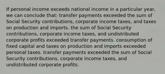 If personal income exceeds national income in a particular year, we can conclude that: transfer payments exceeded the sum of Social Security contributions, corporate income taxes, and taxes on production and imports. the sum of Social Security contributions, corporate income taxes, and undistributed corporate profits exceeded transfer payments. consumption of fixed capital and taxes on production and imports exceeded personal taxes. transfer payments exceeded the sum of Social Security contributions, corporate income taxes, and undistributed corporate profits.