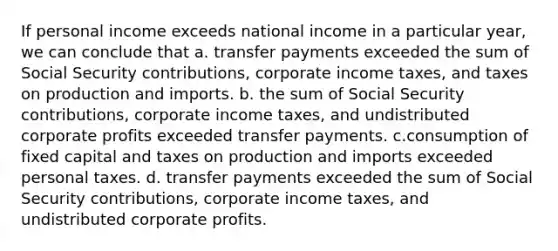 If personal income exceeds national income in a particular year, we can conclude that a. transfer payments exceeded the sum of Social Security contributions, corporate income taxes, and taxes on production and imports. b. the sum of Social Security contributions, corporate income taxes, and undistributed corporate profits exceeded transfer payments. c.consumption of fixed capital and taxes on production and imports exceeded personal taxes. d. transfer payments exceeded the sum of Social Security contributions, corporate income taxes, and undistributed corporate profits.