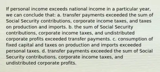 If personal income exceeds national income in a particular year, we can conclude that: a. transfer payments exceeded the sum of Social Security contributions, corporate income taxes, and taxes on production and imports. b. the sum of Social Security contributions, corporate income taxes, and undistributed corporate profits exceeded transfer payments. c. consumption of fixed capital and taxes on production and imports exceeded personal taxes. d. transfer payments exceeded the sum of Social Security contributions, corporate income taxes, and undistributed corporate profits.