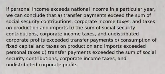 if personal income exceeds national income in a particular year, we can conclude that a) transfer payments exceed the sum of social security contributions, corporate income taxes, and taxes on production and imports b) the sum of social security contributions, corporate income taxes, and undistributed corporate profits exceeded transfer payments c) consumption of fixed capital and taxes on production and imports exceeded personal taxes d) transfer payments exceeded the sum of social security contributions, corporate income taxes, and undistributed corporate profits