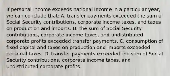 If personal income exceeds national income in a particular year, we can conclude that: A. transfer payments exceeded the sum of Social Security contributions, corporate income taxes, and taxes on production and imports. B. the sum of Social Security contributions, corporate income taxes, and undistributed corporate profits exceeded transfer payments. C. consumption of fixed capital and taxes on production and imports exceeded personal taxes. D. transfer payments exceeded the sum of Social Security contributions, corporate income taxes, and undistributed corporate profits.