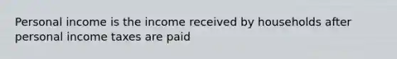 Personal income is the income received by households after personal income taxes are paid