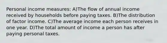 Personal income measures: A)The flow of annual income received by households before paying taxes. B)The distribution of factor income. C)The average income each person receives in one year. D)The total amount of income a person has after paying personal taxes.