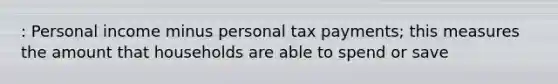 : Personal income minus personal tax payments; this measures the amount that households are able to spend or save