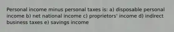 Personal income minus personal taxes is: a) disposable personal income b) net national income c) proprietors' income d) indirect business taxes e) savings income