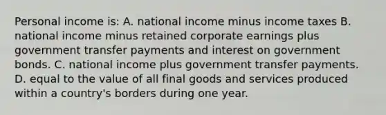 Personal income is: A. national income minus income taxes B. national income minus retained corporate earnings plus government transfer payments and interest on government bonds. C. national income plus government transfer payments. D. equal to the value of all final goods and services produced within a country's borders during one year.