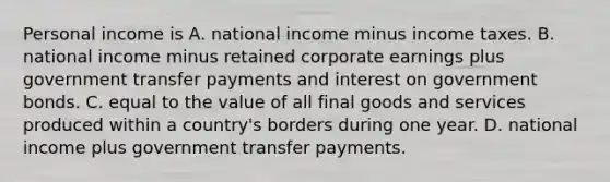 Personal income is A. national income minus income taxes. B. national income minus retained corporate earnings plus government transfer payments and interest on government bonds. C. equal to the value of all final goods and services produced within a​ country's borders during one year. D. national income plus government transfer payments.