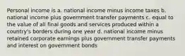 Personal income is a. national income minus income taxes b. national income plus government transfer payments c. equal to the value of all final goods and services produced within a country's borders during one year d. national income minus retained corporate earnings plus government transfer payments and interest on government bonds