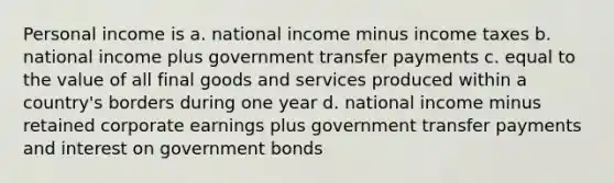 Personal income is a. national income minus income taxes b. national income plus government transfer payments c. equal to the value of all final goods and services produced within a country's borders during one year d. national income minus retained corporate earnings plus government transfer payments and interest on government bonds