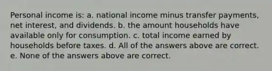 Personal income is: a. national income minus transfer payments, net interest, and dividends. b. the amount households have available only for consumption. c. total income earned by households before taxes. d. All of the answers above are correct. e. None of the answers above are correct.