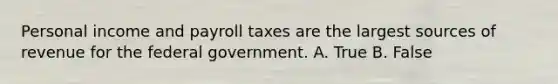 Personal income and payroll taxes are the largest sources of revenue for the federal government. A. True B. False