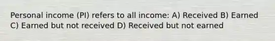 Personal income (PI) refers to all income: A) Received B) Earned C) Earned but not received D) Received but not earned