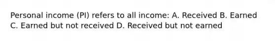 Personal income (PI) refers to all income: A. Received B. Earned C. Earned but not received D. Received but not earned