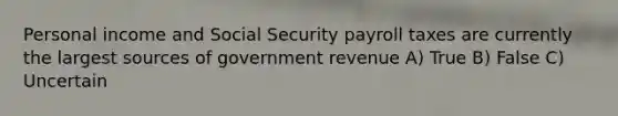 Personal income and Social Security payroll taxes are currently the largest sources of government revenue A) True B) False C) Uncertain