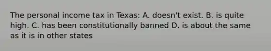 The personal income tax in Texas: A. doesn't exist. B. is quite high. C. has been constitutionally banned D. is about the same as it is in other states