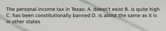 The personal income tax in Texas: A. doesn't exist B. is quite high C. has been constitutionally banned D. is about the same as it is in other states