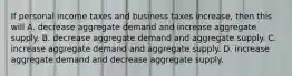 If personal income taxes and business taxes increase, then this will A. decrease aggregate demand and increase aggregate supply. B. decrease aggregate demand and aggregate supply. C. increase aggregate demand and aggregate supply. D. increase aggregate demand and decrease aggregate supply.