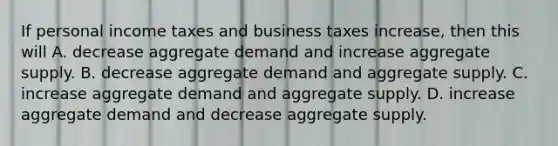 If personal income taxes and business taxes increase, then this will A. decrease aggregate demand and increase aggregate supply. B. decrease aggregate demand and aggregate supply. C. increase aggregate demand and aggregate supply. D. increase aggregate demand and decrease aggregate supply.