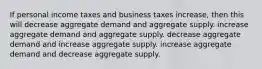 If personal income taxes and business taxes increase, then this will decrease aggregate demand and aggregate supply. increase aggregate demand and aggregate supply. decrease aggregate demand and increase aggregate supply. increase aggregate demand and decrease aggregate supply.