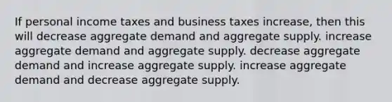 If personal income taxes and business taxes increase, then this will decrease aggregate demand and aggregate supply. increase aggregate demand and aggregate supply. decrease aggregate demand and increase aggregate supply. increase aggregate demand and decrease aggregate supply.