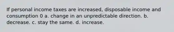 If personal income taxes are increased, disposable income and consumption 0 a. change in an unpredictable direction. b. decrease. c. stay the same. d. increase.