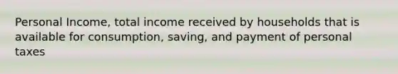 Personal Income, total income received by households that is available for consumption, saving, and payment of personal taxes