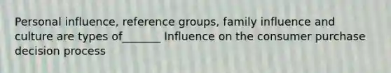 Personal influence, reference groups, family influence and culture are types of_______ Influence on the consumer purchase decision process