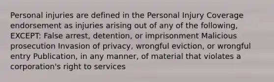 Personal injuries are defined in the Personal Injury Coverage endorsement as injuries arising out of any of the following, EXCEPT: False arrest, detention, or imprisonment Malicious prosecution Invasion of privacy, wrongful eviction, or wrongful entry Publication, in any manner, of material that violates a corporation's right to services