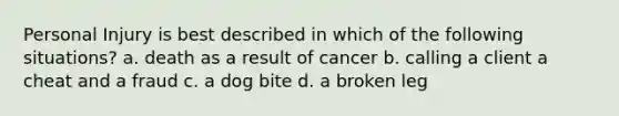 Personal Injury is best described in which of the following situations? a. death as a result of cancer b. calling a client a cheat and a fraud c. a dog bite d. a broken leg