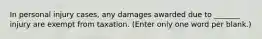 In personal injury cases, any damages awarded due to _______ injury are exempt from taxation. (Enter only one word per blank.)