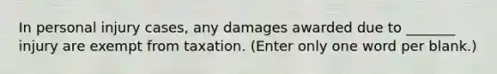 In personal injury cases, any damages awarded due to _______ injury are exempt from taxation. (Enter only one word per blank.)