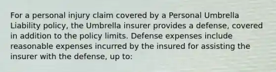 For a personal injury claim covered by a Personal Umbrella Liability policy, the Umbrella insurer provides a defense, covered in addition to the policy limits. Defense expenses include reasonable expenses incurred by the insured for assisting the insurer with the defense, up to: