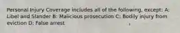 Personal Injury Coverage includes all of the following, except: A: Libel and Slander B: Malicious prosecution C: Bodily injury from eviction D: False arrest